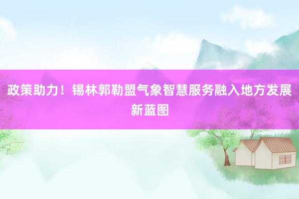 政策助力！锡林郭勒盟气象智慧服务融入地方发展新蓝图