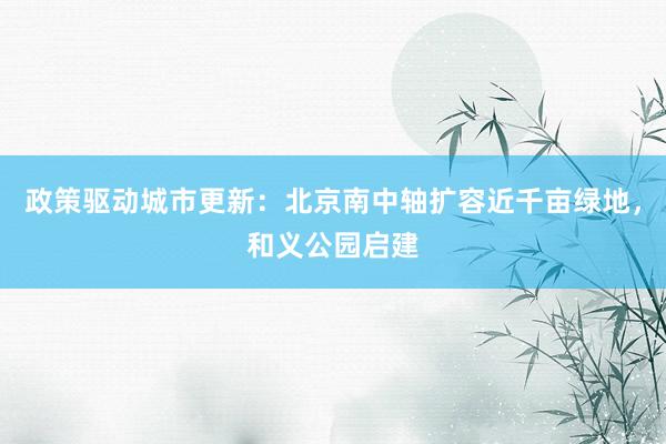 政策驱动城市更新：北京南中轴扩容近千亩绿地，和义公园启建