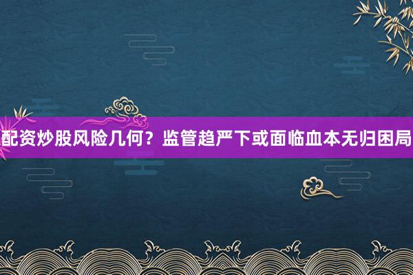 配资炒股风险几何？监管趋严下或面临血本无归困局