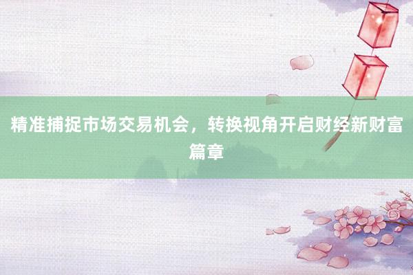 精准捕捉市场交易机会，转换视角开启财经新财富篇章