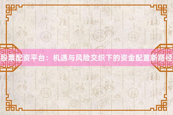 股票配资平台：机遇与风险交织下的资金配置新路径