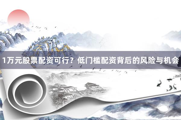 1万元股票配资可行？低门槛配资背后的风险与机会