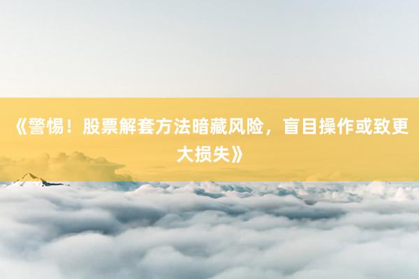 《警惕!股票解套方法暗藏风险,盲目操作或致更大损失》