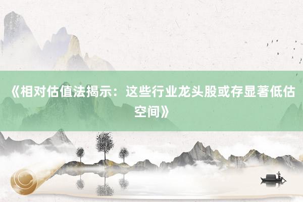 《相对估值法揭示：这些行业龙头股或存显著低估空间》