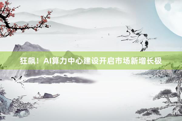 狂飙！AI算力中心建设开启市场新增长极