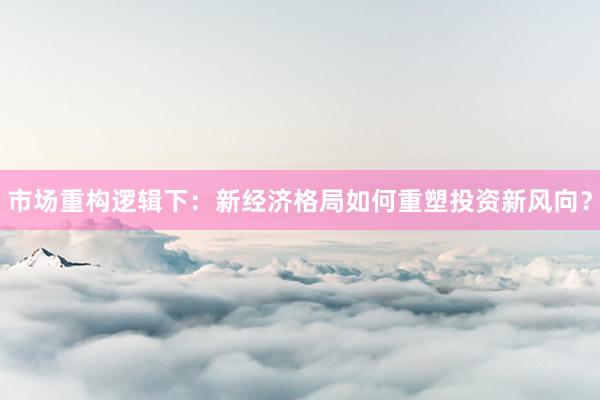 市场重构逻辑下：新经济格局如何重塑投资新风向？