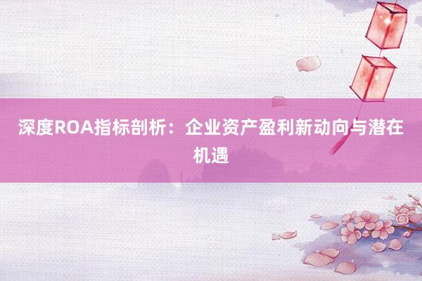 深度ROA指标剖析：企业资产盈利新动向与潜在机遇