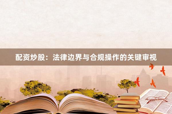 配资炒股：法律边界与合规操作的关键审视