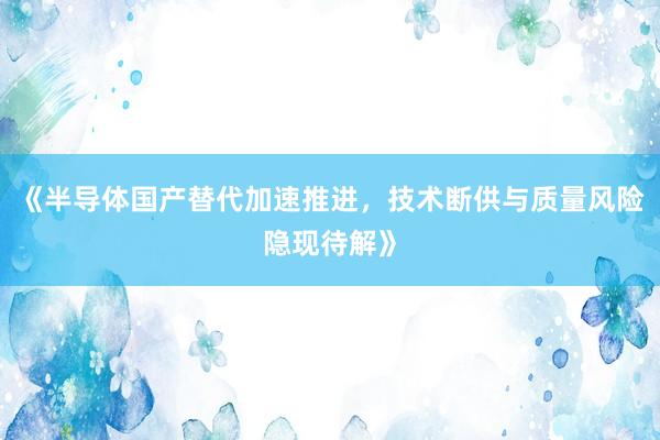 《半导体国产替代加速推进，技术断供与质量风险隐现待解》