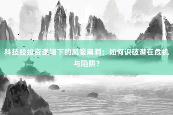 科技股投资逻辑下的风险黑洞：如何识破潜在危机与陷阱？