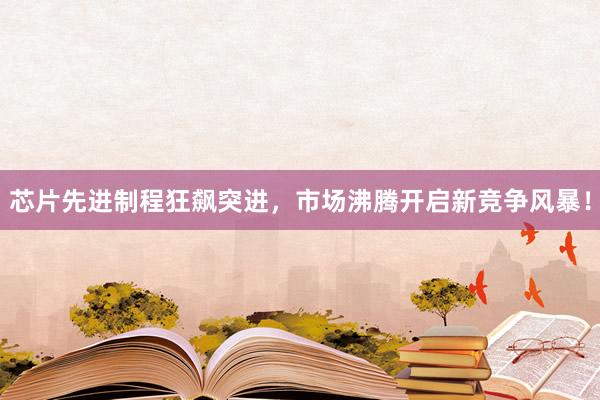 芯片先进制程狂飙突进，市场沸腾开启新竞争风暴！