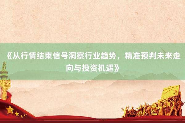 《从行情结束信号洞察行业趋势，精准预判未来走向与投资机遇》