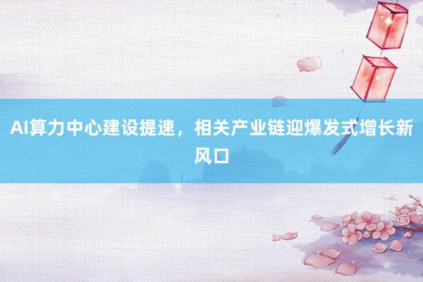 AI算力中心建设提速，相关产业链迎爆发式增长新风口