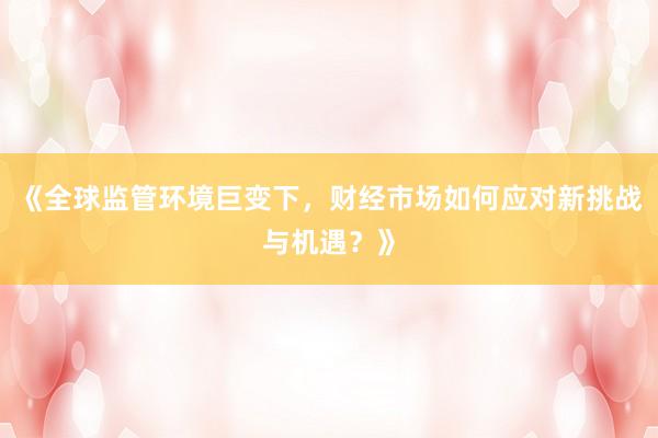 《全球监管环境巨变下，财经市场如何应对新挑战与机遇？》