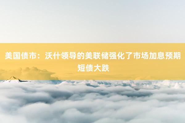 美国债市：沃什领导的美联储强化了市场加息预期 短债大跌