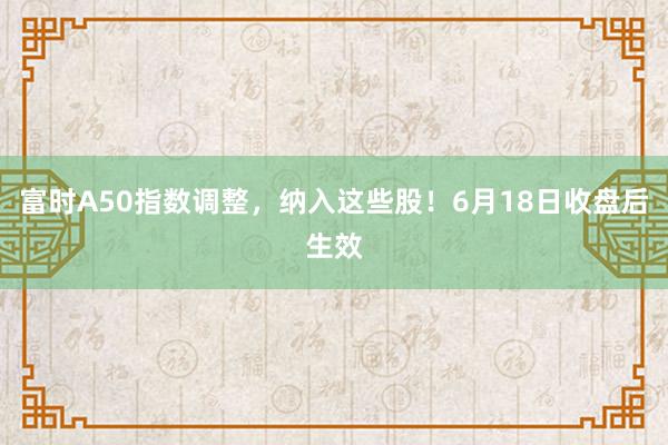 富时A50指数调整，纳入这些股！6月18日收盘后生效