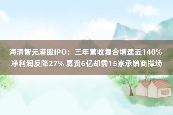 海清智元港股IPO：三年营收复合增速近140%  净利润反降27% 募资6亿却需15家承销商撑场