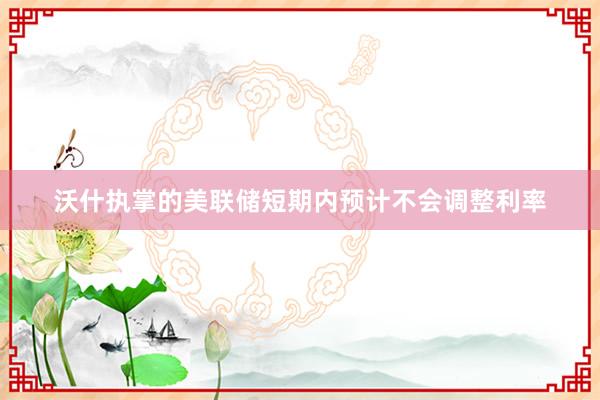 沃什执掌的美联储短期内预计不会调整利率
