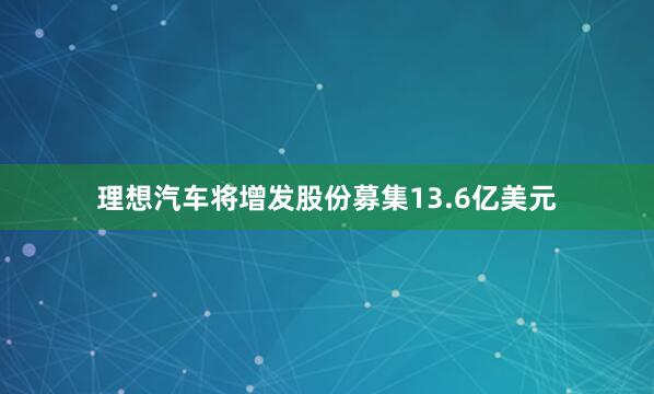 理想汽车将增发股份募集13.6亿美元