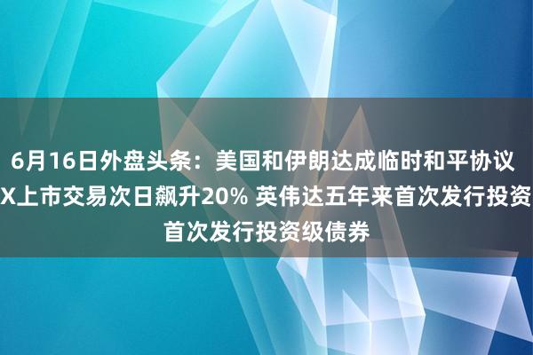 6月16日外盘头条:美国和伊朗达成临时和平协议 SpaceX上市交易次日飙升20% 英伟达五年来首次发行投资级债券