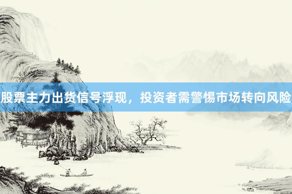 股票主力出货信号浮现，投资者需警惕市场转向风险