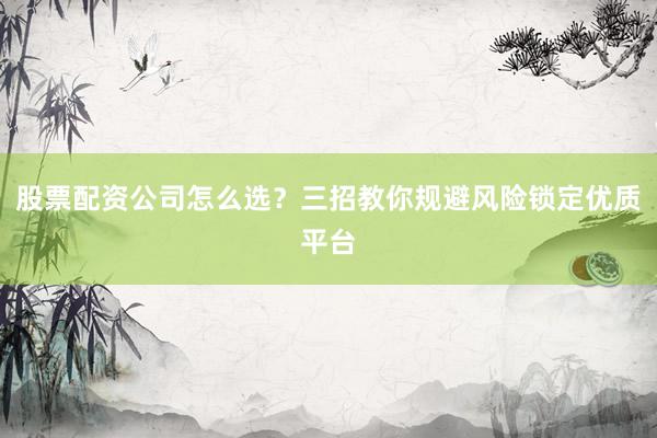 股票配资公司怎么选？三招教你规避风险锁定优质平台