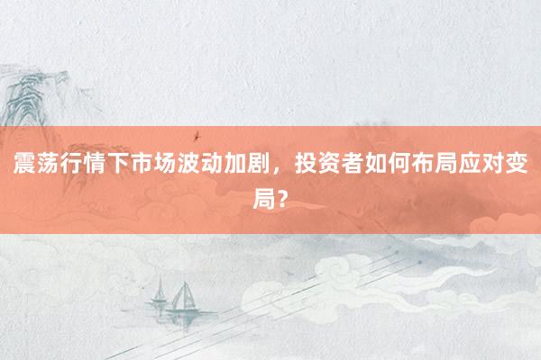 震荡行情下市场波动加剧,投资者如何布局应对变局?