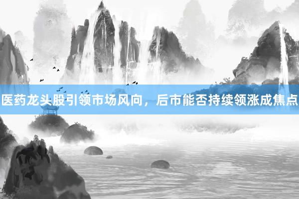 医药龙头股引领市场风向，后市能否持续领涨成焦点