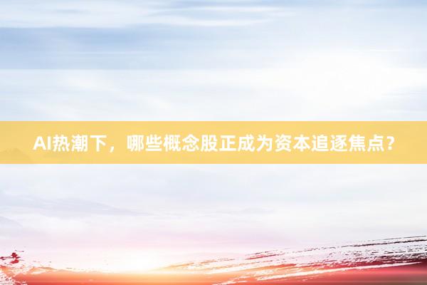 AI热潮下，哪些概念股正成为资本追逐焦点？