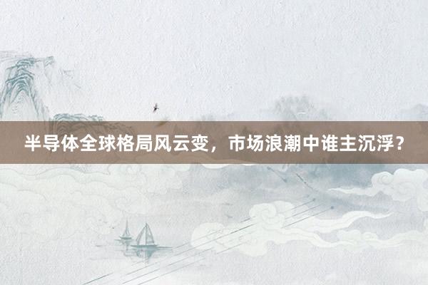 半导体全球格局风云变，市场浪潮中谁主沉浮？