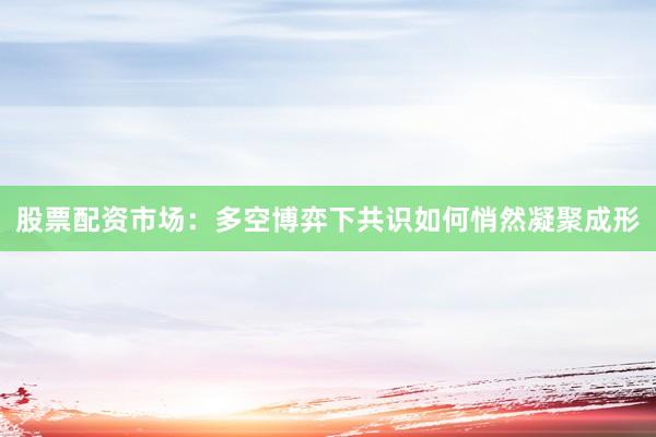股票配资市场：多空博弈下共识如何悄然凝聚成形