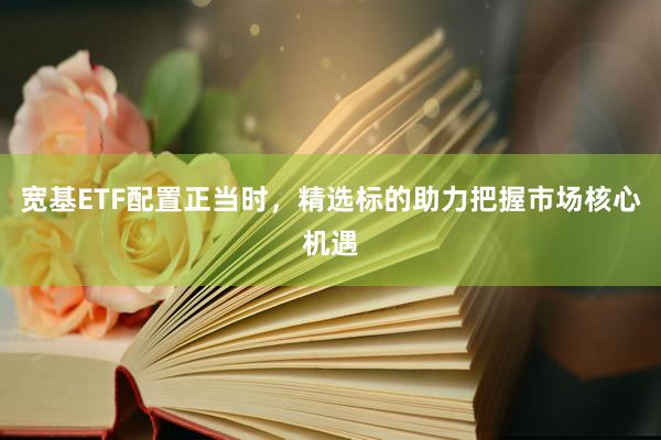 宽基ETF配置正当时，精选标的助力把握市场核心机遇