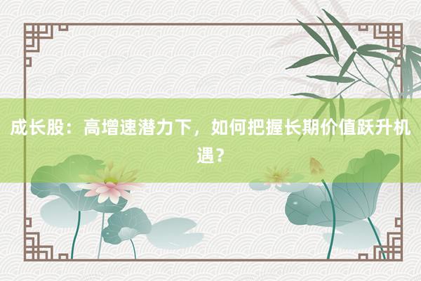 成长股：高增速潜力下，如何把握长期价值跃升机遇？