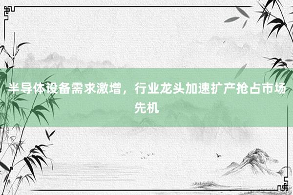半导体设备需求激增，行业龙头加速扩产抢占市场先机