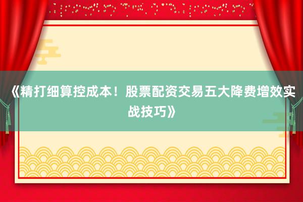 《精打细算控成本！股票配资交易五大降费增效实战技巧》