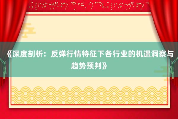 《深度剖析：反弹行情特征下各行业的机遇洞察与趋势预判》