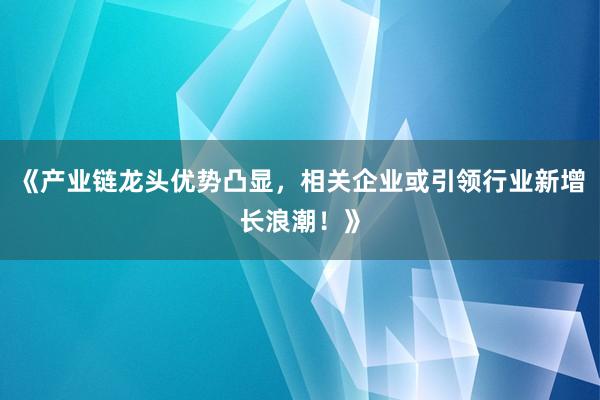 《产业链龙头优势凸显，相关企业或引领行业新增长浪潮！》
