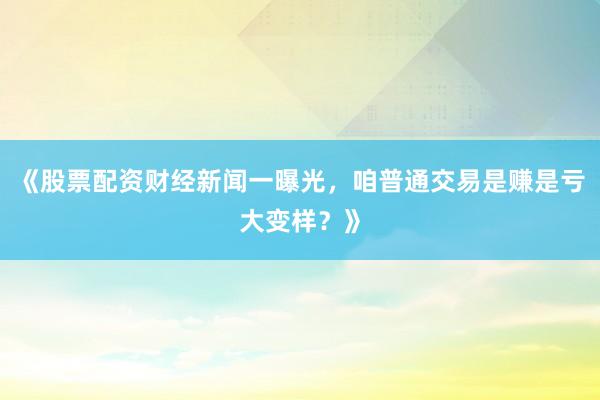《股票配资财经新闻一曝光，咱普通交易是赚是亏大变样？》