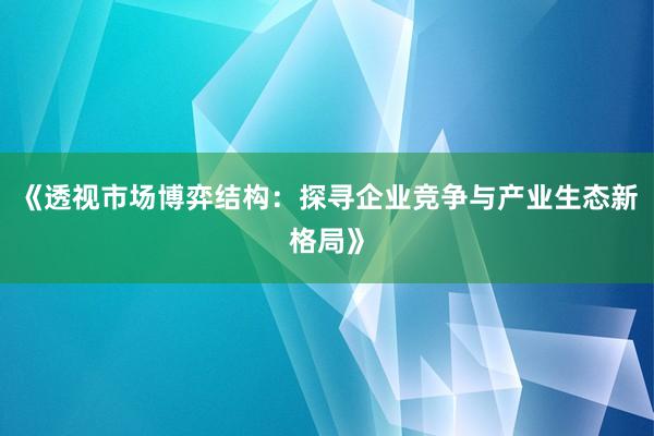 《透视市场博弈结构：探寻企业竞争与产业生态新格局》