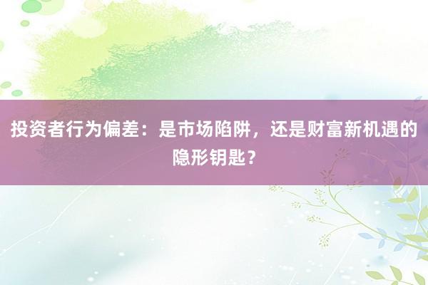 投资者行为偏差：是市场陷阱，还是财富新机遇的隐形钥匙？