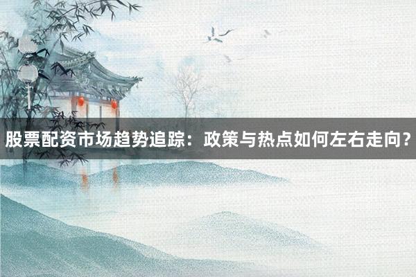 股票配资市场趋势追踪：政策与热点如何左右走向？