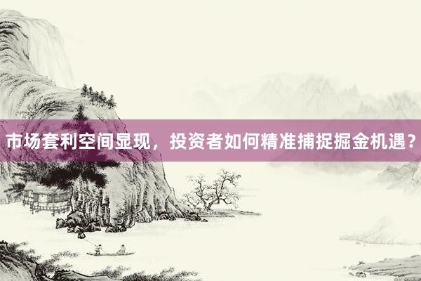 市场套利空间显现，投资者如何精准捕捉掘金机遇？