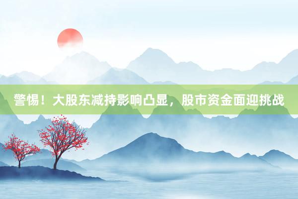 警惕！大股东减持影响凸显，股市资金面迎挑战