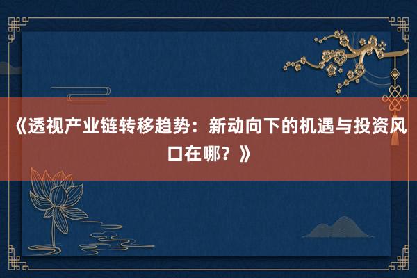 《透视产业链转移趋势:新动向下的机遇与投资风口在哪?》