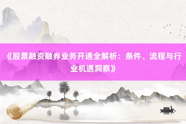 《股票融资融券业务开通全解析：条件、流程与行业机遇洞察》