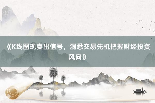《K线图现卖出信号，洞悉交易先机把握财经投资风向》