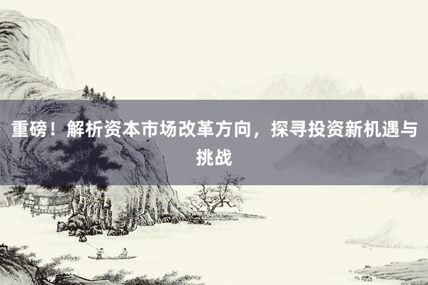重磅!解析资本市场改革方向,探寻投资新机遇与挑战