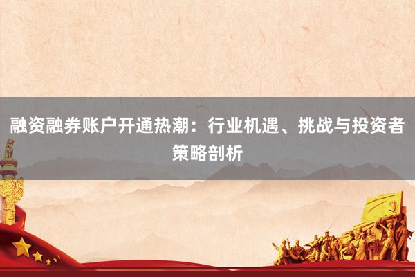 融资融券账户开通热潮：行业机遇、挑战与投资者策略剖析