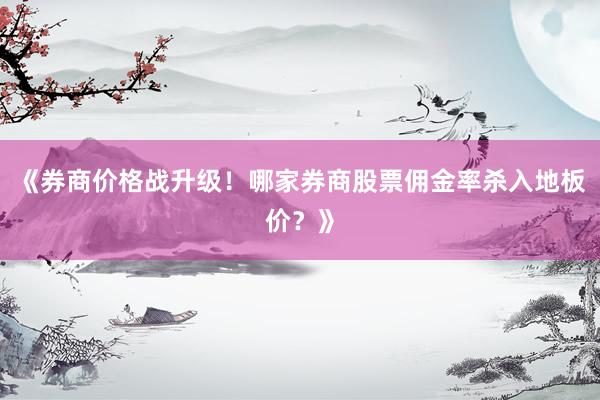 《券商价格战升级！哪家券商股票佣金率杀入地板价？》