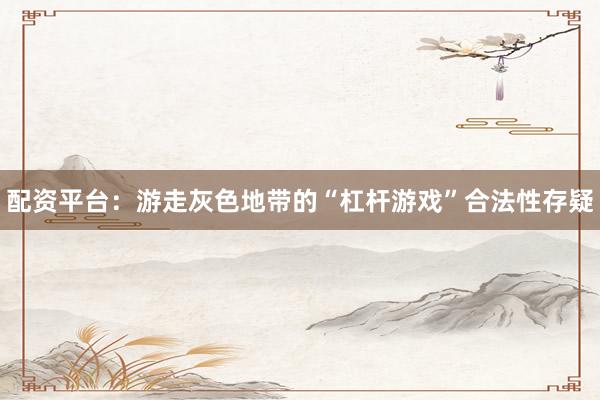 配资平台：游走灰色地带的“杠杆游戏”合法性存疑
